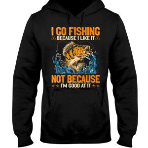 I Go Fishing Because I Like It Not Because I Am Good At It Hoodie T Shirts